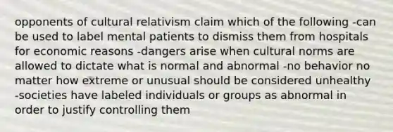 opponents of cultural relativism claim which of the following -can be used to label mental patients to dismiss them from hospitals for economic reasons -dangers arise when cultural norms are allowed to dictate what is normal and abnormal -no behavior no matter how extreme or unusual should be considered unhealthy -societies have labeled individuals or groups as abnormal in order to justify controlling them