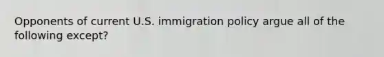 Opponents of current U.S. immigration policy argue all of the following except?