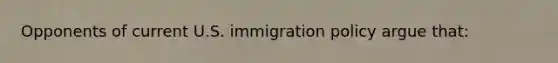 Opponents of current U.S. immigration policy argue that: