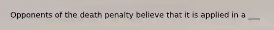 Opponents of the death penalty believe that it is applied in a ___