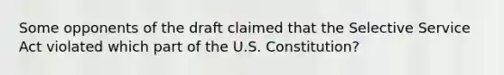 Some opponents of the draft claimed that the Selective Service Act violated which part of the U.S. Constitution?