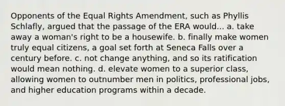 Opponents of the Equal Rights Amendment, such as Phyllis Schlafly, argued that the passage of the ERA would... a. take away a woman's right to be a housewife. b. finally make women truly equal citizens, a goal set forth at Seneca Falls over a century before. c. not change anything, and so its ratification would mean nothing. d. elevate women to a superior class, allowing women to outnumber men in politics, professional jobs, and higher education programs within a decade.