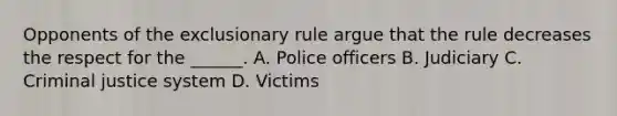 Opponents of the exclusionary rule argue that the rule decreases the respect for the ______. A. Police officers B. Judiciary C. Criminal justice system D. Victims