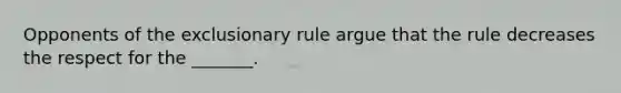 Opponents of the exclusionary rule argue that the rule decreases the respect for the _______.