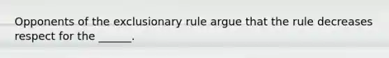 Opponents of the exclusionary rule argue that the rule decreases respect for the ______.