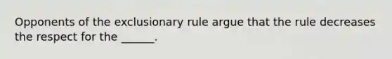 Opponents of the exclusionary rule argue that the rule decreases the respect for the ______.