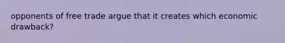 opponents of free trade argue that it creates which economic drawback?