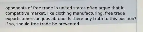 opponents of free trade in united states often argue that in competitive market, like clothing manufacturing, free trade exports american jobs abroad. Is there any truth to this position? if so, should free trade be prevented