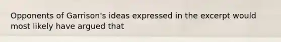 Opponents of Garrison's ideas expressed in the excerpt would most likely have argued that