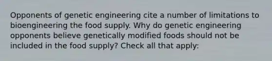 Opponents of genetic engineering cite a number of limitations to bioengineering the food supply. Why do genetic engineering opponents believe genetically modified foods should not be included in the food supply? Check all that apply: