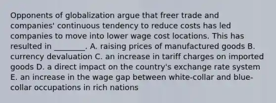 Opponents of globalization argue that freer trade and​ companies' continuous tendency to reduce costs has led companies to move into lower wage cost locations. This has resulted in​ ________. A. raising prices of manufactured goods B. currency devaluation C. an increase in tariff charges on imported goods D. a direct impact on the​ country's exchange rate system E. an increase in the wage gap between​ white-collar and​ blue-collar occupations in rich nations