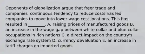 Opponents of globalization argue that freer trade and​ companies' continuous tendency to reduce costs has led companies to move into lower wage cost locations. This has resulted in​ ________. A. raising prices of manufactured goods B. an increase in the wage gap between​ white-collar and​ blue-collar occupations in rich nations C. a direct impact on the​ country's exchange rate system D. currency devaluation E. an increase in tariff charges on imported goods