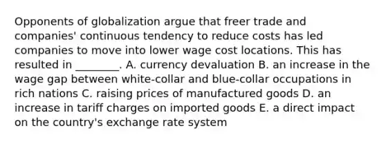 Opponents of globalization argue that freer trade and​ companies' continuous tendency to reduce costs has led companies to move into lower wage cost locations. This has resulted in​ ________. A. currency devaluation B. an increase in the wage gap between​ white-collar and​ blue-collar occupations in rich nations C. raising prices of manufactured goods D. an increase in tariff charges on imported goods E. a direct impact on the​ country's exchange rate system