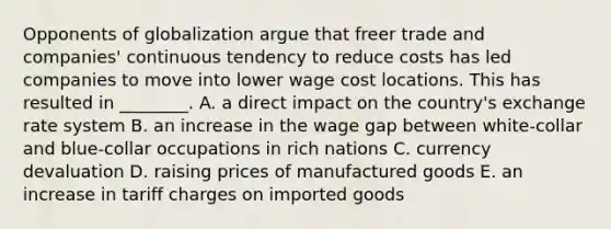 Opponents of globalization argue that freer trade and​ companies' continuous tendency to reduce costs has led companies to move into lower wage cost locations. This has resulted in​ ________. A. a direct impact on the​ country's exchange rate system B. an increase in the wage gap between​ white-collar and​ blue-collar occupations in rich nations C. currency devaluation D. raising prices of manufactured goods E. an increase in tariff charges on imported goods