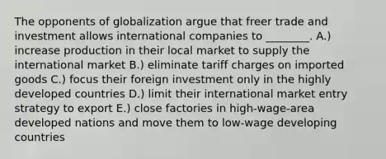 The opponents of globalization argue that freer trade and investment allows international companies to​ ________. A.) increase production in their local market to supply the international market B.) eliminate tariff charges on imported goods C.) focus their foreign investment only in the highly developed countries D.) limit their international market entry strategy to export E.) close factories in​ high-wage-area developed nations and move them to​ low-wage developing countries