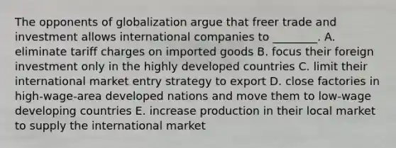 The opponents of globalization argue that freer trade and investment allows international companies to​ ________. A. eliminate tariff charges on imported goods B. focus their foreign investment only in the highly developed countries C. limit their international market entry strategy to export D. close factories in​ high-wage-area developed nations and move them to​ low-wage developing countries E. increase production in their local market to supply the international market