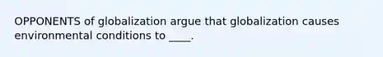 OPPONENTS of globalization argue that globalization causes environmental conditions to ____.