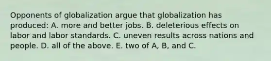 Opponents of globalization argue that globalization has produced: A. more and better jobs. B. deleterious effects on labor and labor standards. C. uneven results across nations and people. D. all of the above. E. two of A, B, and C.