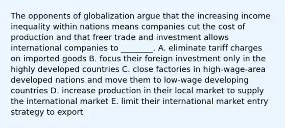 The opponents of globalization argue that the increasing income inequality within nations means companies cut the cost of production and that freer trade and investment allows international companies to​ ________. A. eliminate tariff charges on imported goods B. focus their foreign investment only in the highly developed countries C. close factories in​ high-wage-area developed nations and move them to​ low-wage developing countries D. increase production in their local market to supply the international market E. limit their international market entry strategy to export