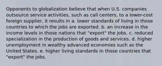 Opponents to globalization believe that when U.S. companies outsource service activities, such as call centers, to a lower-cost foreign supplier, it results in a. lower standards of living in those countries to which the jobs are exported. b. an increase in the income levels in those nations that "export" the jobs. c. reduced specialization in the production of goods and services. d. higher unemployment in wealthy advanced economies such as the United States. e. higher living standards in those countries that "export" the jobs.