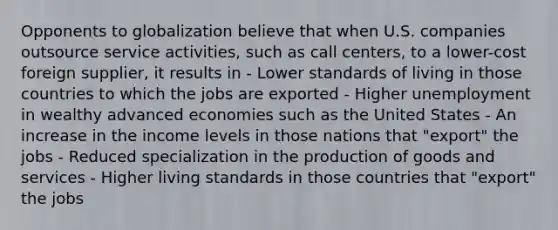 Opponents to globalization believe that when U.S. companies outsource service activities, such as call centers, to a lower-cost foreign supplier, it results in - Lower standards of living in those countries to which the jobs are exported - Higher unemployment in wealthy advanced economies such as the United States - An increase in the income levels in those nations that "export" the jobs - Reduced specialization in the production of goods and services - Higher living standards in those countries that "export" the jobs