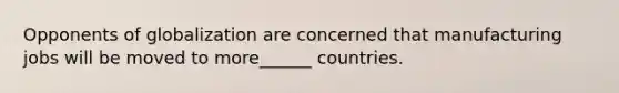 Opponents of globalization are concerned that manufacturing jobs will be moved to more______ countries.