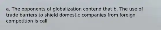 a. The opponents of globalization contend that b. The use of trade barriers to shield domestic companies from foreign competition is call