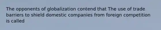 The opponents of globalization contend that The use of trade barriers to shield domestic companies from foreign competition is called