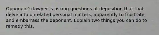 Opponent's lawyer is asking questions at deposition that that delve into unrelated personal matters, apparently to frustrate and embarrass the deponent. Explain two things you can do to remedy this.