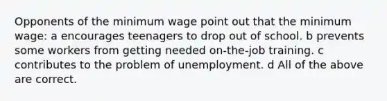 Opponents of the minimum wage point out that the minimum wage: a encourages teenagers to drop out of school. b prevents some workers from getting needed on-the-job training. c contributes to the problem of unemployment. d All of the above are correct.