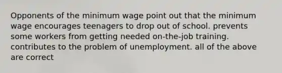 Opponents of the minimum wage point out that the minimum wage encourages teenagers to drop out of school. prevents some workers from getting needed on-the-job training. contributes to the problem of unemployment. all of the above are correct