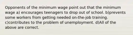 Opponents of the minimum wage point out that the minimum wage a) encourages teenagers to drop out of school. b)prevents some workers from getting needed on-the-job training. c)contributes to the problem of unemployment. d)All of the above are correct.