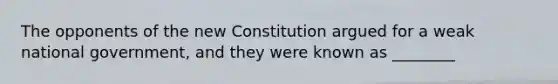 The opponents of the new Constitution argued for a weak national government, and they were known as ________