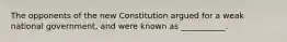 The opponents of the new Constitution argued for a weak national government, and were known as ___________.