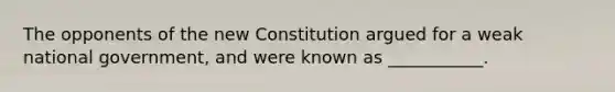 The opponents of the new Constitution argued for a weak national government, and were known as ___________.