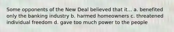 Some opponents of the New Deal believed that it... a. benefited only the banking industry b. harmed homeowners c. threatened individual freedom d. gave too much power to the people