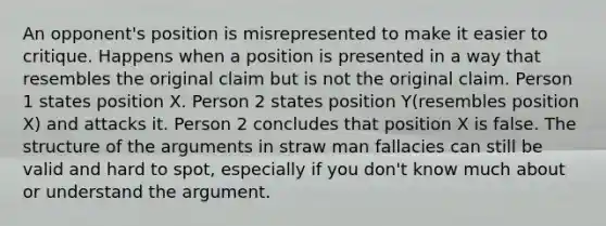 An opponent's position is misrepresented to make it easier to critique. Happens when a position is presented in a way that resembles the original claim but is not the original claim. Person 1 states position X. Person 2 states position Y(resembles position X) and attacks it. Person 2 concludes that position X is false. The structure of the arguments in straw man fallacies can still be valid and hard to spot, especially if you don't know much about or understand the argument.