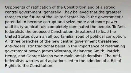 Opponents of ratification of the Constitution and of a strong central government, generally. They believed that the greatest threat to the future of the United States lay in the government's potential to become corrupt and seize more and more power until its tyrannical rule completely dominated the people. To Anti-federalists the proposed Constitution threatened to lead the United States down an all-too-familiar road of political corruption. All three branches of the new central government threatened Anti-federalists' traditional belief in the importance of restraining government power. James Winthrop, Melancton Smith, Patrick Henry, and George Mason were main anti-federalists. The Anti-federalists worries and agitations led to the addition of a Bill of Rights to the Constitution.