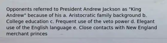 Opponents referred to President Andrew Jackson as "King Andrew" because of his a. Aristocratic family background b. College education c. Frequent use of the veto power d. Elegant use of the English language e. Close contacts with New England merchant princes