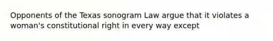 Opponents of the Texas sonogram Law argue that it violates a woman's constitutional right in every way except