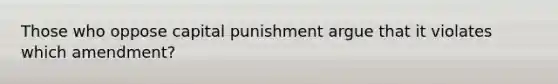 Those who oppose capital punishment argue that it violates which amendment?