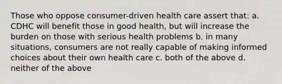 Those who oppose consumer-driven health care assert that: a. CDHC will benefit those in good health, but will increase the burden on those with serious health problems b. in many situations, consumers are not really capable of making informed choices about their own health care c. both of the above d. neither of the above