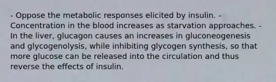 - Oppose the metabolic responses elicited by insulin. - Concentration in the blood increases as starvation approaches. - In the liver, glucagon causes an increases in gluconeogenesis and glycogenolysis, while inhibiting glycogen synthesis, so that more glucose can be released into the circulation and thus reverse the effects of insulin.