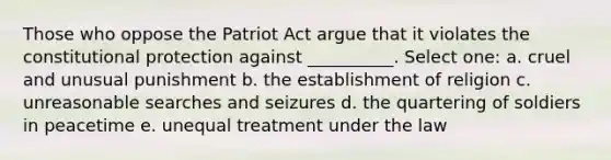 Those who oppose the Patriot Act argue that it violates the constitutional protection against __________. Select one: a. cruel and unusual punishment b. the establishment of religion c. unreasonable searches and seizures d. the quartering of soldiers in peacetime e. unequal treatment under the law