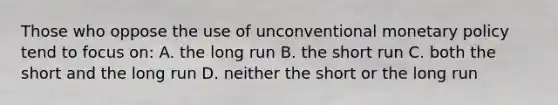 Those who oppose the use of unconventional monetary policy tend to focus on: A. the long run B. the short run C. both the short and the long run D. neither the short or the long run