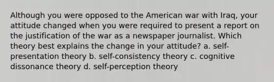 Although you were opposed to the American war with Iraq, your attitude changed when you were required to present a report on the justification of the war as a newspaper journalist. Which theory best explains the change in your attitude? a. self-presentation theory b. self-consistency theory c. cognitive dissonance theory d. self-perception theory