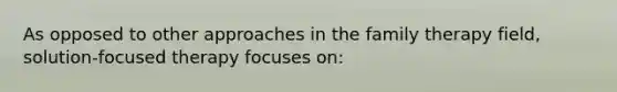 As opposed to other approaches in the family therapy field, solution-focused therapy focuses on: