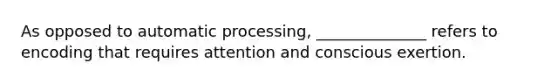 As opposed to automatic processing, ______________ refers to encoding that requires attention and conscious exertion.