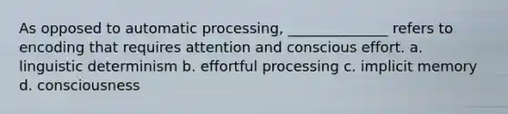 As opposed to automatic processing, ______________ refers to encoding that requires attention and conscious effort. a. linguistic determinism b. effortful processing c. implicit memory d. consciousness