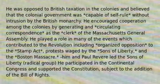 He was opposed to British taxation in the colonies and believed that the colonial government was *capable of self-rule* without intrusion by the British monarchy. He encouraged cooperation among the colonies by generating and *circulating correspondence* as the *clerk* of the Massachusetts General Assembly. He played a role in many of the events which contributed to the Revolution including *organized opposition* to the *Stamp Act*, protests waged by the *Sons of Liberty,* and the *Boston Massacre.* -him and Paul Revere led the Sons of Liberty (radical group) He participated in the Continental Congress and supported the Constitution, subject to the addition of the Bill of Rights.